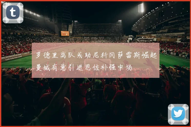 罗德里离队或助尼科冈萨雷斯崛起曼城有意引进恩佐补强中场