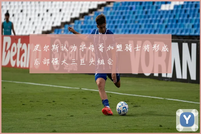 皮尔斯认为字母哥加盟骑士将形成东部强大三巨头组合