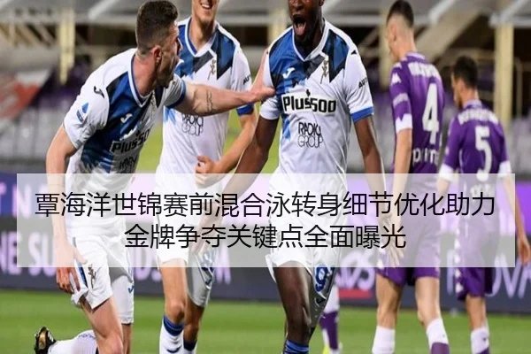 覃海洋世锦赛前混合泳转身细节优化助力金牌争夺关键点全面曝光