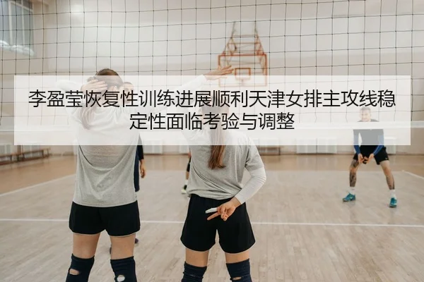 李盈莹恢复性训练进展顺利天津女排主攻线稳定性面临考验与调整